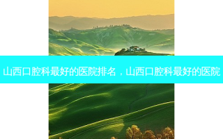 山西口腔科 *** 的医院排名，山西口腔科 *** 的医院