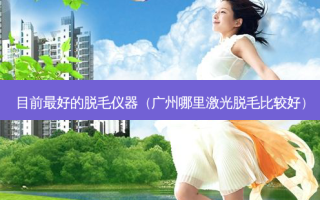 目前 *** 的脱毛仪器（广州哪里激光脱毛比较好）
