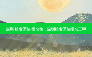 深圳 植发医院 排名榜，深圳植发医院排名三甲