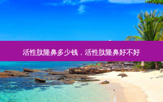活性肽隆鼻多少钱，活性肽隆鼻好不好