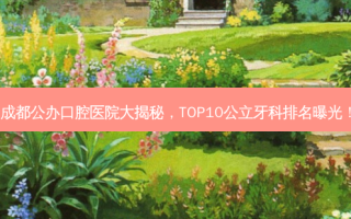 成都公办口腔医院大揭秘，TOP10公立牙科排名曝光！