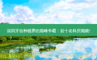 深圳牙齿种植界的巅峰争霸：前十名科所揭晓!