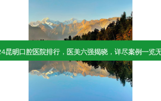 2024昆明口腔医院排行，医美六强揭晓，详尽案例一览无余！