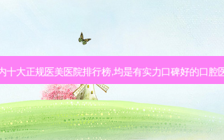 国内十大正规医美医院排行榜,均是有实力口碑好的口腔医院