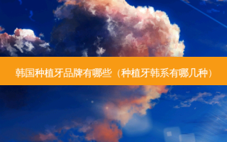 韩国种植牙品牌有哪些（种植牙韩系有哪几种）