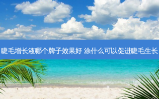 睫毛增长液哪个牌子效果好 涂什么可以促进睫毛生长