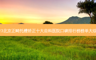2023北京正畸托槽矫正十大齿科医院口碑排行榜榜单大综合！