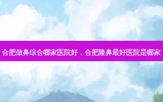 合肥做鼻综合哪家医院好，合肥隆鼻 *** 医院是哪家