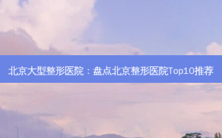 北京大型整形医院：盘点北京整形医院Top10推荐