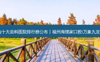 2023国内十大齿科医院排行榜公布丨福州海狸家口腔(万象九宜城店)之一