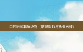 口腔医师职称级别（助理医师与执业医师）