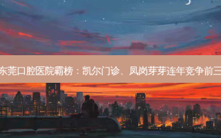 东莞口腔医院霸榜：凯尔门诊、凤岗芽芽连年竞争前三