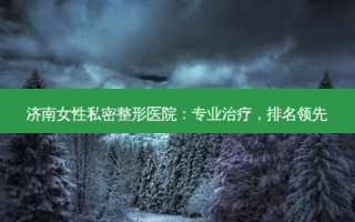 济南女性私密整形医院：专业治疗，排名领先