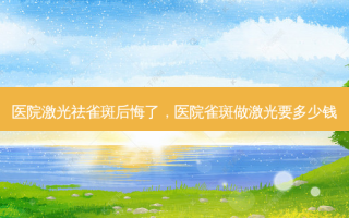 医院激光祛雀斑后悔了，医院雀斑做激光要多少钱