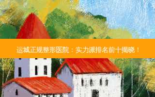 运城正规整形医院：实力派排名前十揭晓！