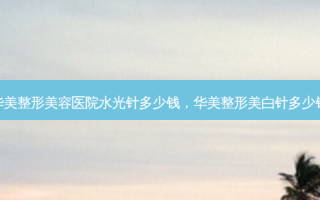 华美整形美容医院水光针多少钱，华美整形美白针多少钱