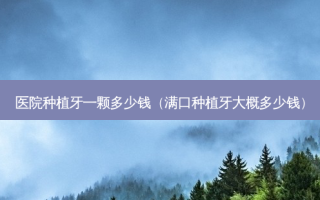 医院种植牙一颗多少钱（满口种植牙大概多少钱）