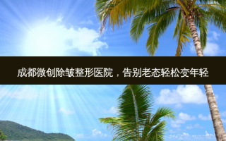 成都微创除皱整形医院，告别老态轻松变年轻