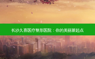 长沙久喜医疗整形医院：你的美丽新起点
