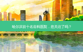 哈尔滨前十名齿科医院，您关注了吗？