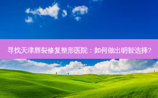 寻找天津唇裂修复整形医院：如何做出明智选择?