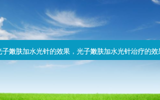 光子嫩肤加水光针的效果，光子嫩肤加水光针治疗的效果