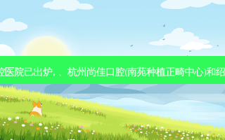 2023国内排前十的口腔医院已出炉, 、杭州尚佳口腔(南苑种植正畸中心)和绍兴新昌协诚口腔都上榜
