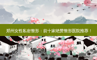 郑州女性私密整形：前十家绝赞整形医院推荐！