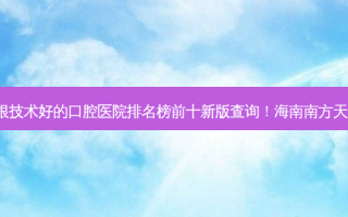 2023海南下牙牙龈萎缩露牙根技术好的口腔医院排名榜前十新版查询！海南南方天涯口腔医院口碑技术不断获赞