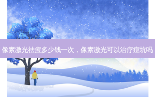 像素激光祛痘多少钱一次，像素激光可以治疗痘坑吗