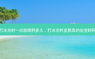 打水光针一次能维持多久，打水光针皮肤真的会变好吗