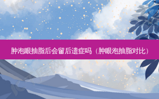 肿泡眼抽脂后会留后遗症吗（肿眼泡抽脂对比）