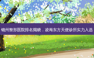 锦州整形医院排名揭晓，凌海东方天使诊所实力入选