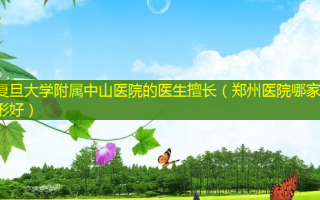 复旦大学附属中山医院的医生擅长（郑州医院哪家整形好）