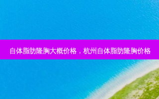 自体脂肪隆胸大概价格，杭州自体脂肪隆胸价格