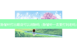 除皱针打出眼袋可以消除吗（除皱针一直要打到老吗）