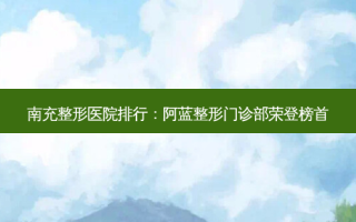 南充整形医院排行：阿蓝整形门诊部荣登榜首