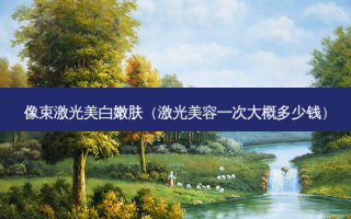 像束激光美 *** 肤（激光美容一次大概多少钱）