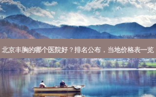 北京丰胸的哪个医院好？排名公布，当地价格表一览