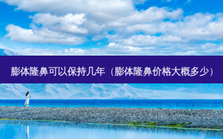 膨体隆鼻可以保持几年（膨体隆鼻价格大概多少）