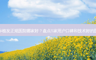 新乡植发正规医院哪家好？盘点5家用户口碑和技术好的医院