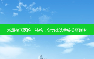 湘潭整形医院十强榜，实力优选共鉴美丽蜕变