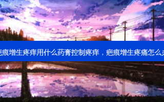 疤痕增生疼痒用什么药膏控制疼痒，疤痕增生疼痛怎么办