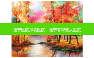 遂宁医院排名医院，遂宁有哪些大医院