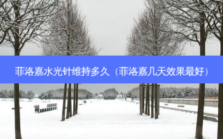 菲洛嘉水光针维持多久（菲洛嘉几天效果 *** ）