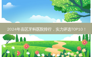2024年县区牙科医院排行，实力评选TOP10！