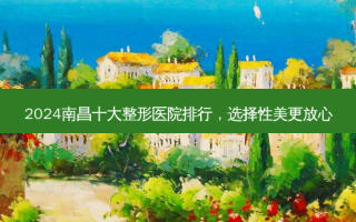 2024南昌十大整形医院排行，选择性美更放心