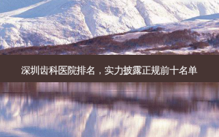 深圳齿科医院排名，实力披露正规前十名单