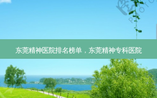 东莞精神医院排名榜单，东莞精神专科医院