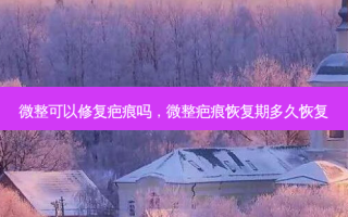 微整可以修复疤痕吗，微整疤痕恢复期多久恢复